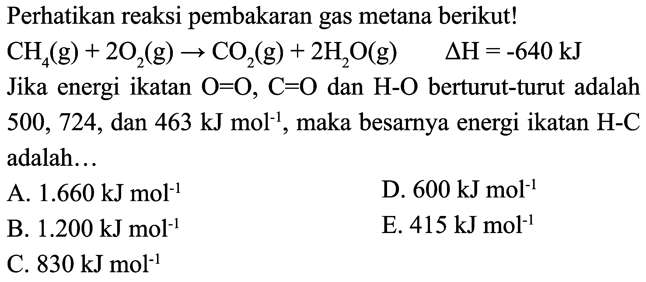 Perhatikan reaksi pembakaran gas metana berikut!  CH_(4)(g)+2 O_(2)(g) -> CO_(2)(g)+2 H_(2) O(g)  Delta H=-640 ~kJ  Jika energi ikatan  O=O, C=O  dan  H-O  berturut-turut adalah 500,724 , dan  463 ~kJ mol^(-1) , maka besarnya energi ikatan H-C adalah...