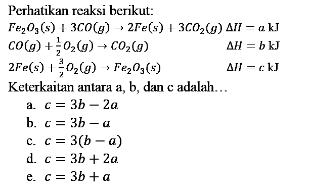 Perhatikan reaksi berikut:


Fe2O3 (s) + 3 CO (g) -> 2 Fe (s) + 3 CO2 (g) delta H = a kJ 
CO (g) + 1/2 O2 (g) -> CO2 (g) delta H = b kJ 
2 Fe (s) + 3/2 O2 (g) -> Fe2O3 (s) delta H = c kJ 


Keterkaitan antara a, b, dan c adalah...
a.  c = 3b - 2a 
b.  c = 3b - a 
c.  c = 3(b - a) 
d.  c = 3b + 2a 
e.  c = 3b + a 