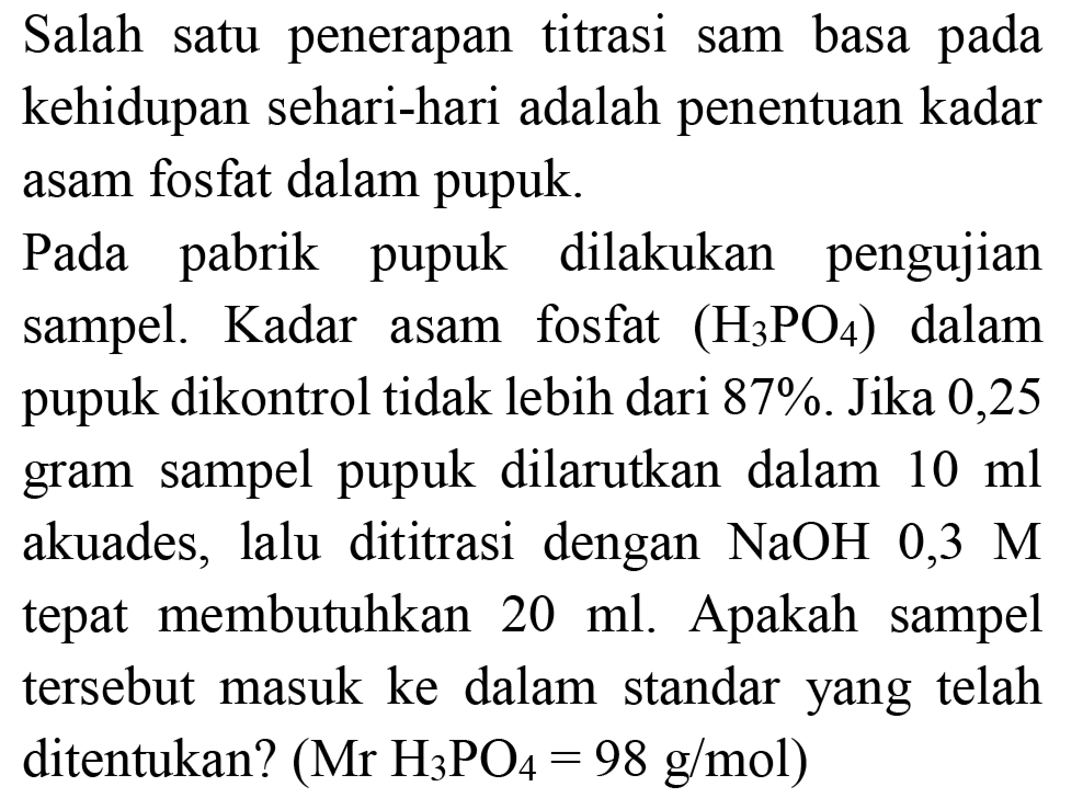 Salah satu penerapan titrasi sam basa pada kehidupan sehari-hari adalah penentuan kadar asam fosfat dalam pupuk.

Pada pabrik pupuk dilakukan pengujian sampel. Kadar asam fosfat  (H2 PO4)  dalam pupuk dikontrol tidak lebih dari 87%. Jika 0,25 gram sampel pupuk dilarutkan dalam  10 ml  akuades, lalu dititrasi dengan  NaOH 0,3 M  tepat membutuhkan  20 ml . Apakah sampel tersebut masuk ke dalam standar yang telah ditentukan?  (Mr H2 PO4=98 g / mol) 