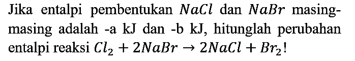 Jika entalpi pembentukan  NaCl  dan  NaBr  masingmasing adalah -a  kJ  dan -b kJ, hitunglah perubahan entalpi reaksi  Cl2 + 2 NaBr -> 2 NaCl + Br2!