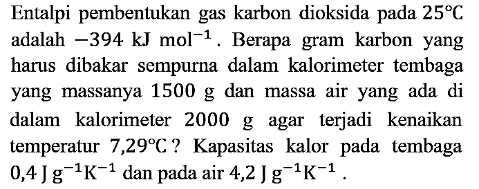 Entalpi pembentukan gas karbon dioksida pada 25 C adalah -394 kJ mol^(-1). Berapa gram karbon yang harus dibakar sempurna dalam kalorimeter tembaga yang massanya 1500 g dan massa air yang ada di dalam kalorimeter 2000 g agar terjadi kenaikan temperatur 7,29 C? Kapasitas kalor pada tembaga 0,4 J g^(-1) K^(-1) dan pada air 4,2 J g^(-1) K^(-1).