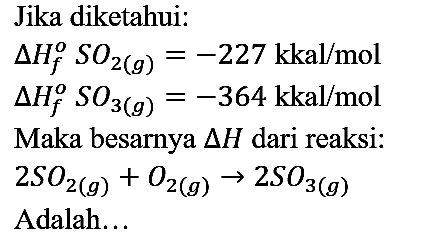 Jika diketahui:


delta Hf SO2 (g) = -227 kkal/mol 
delta Hf SO3 (g) = -364 kkal/mol


Maka besarnya  segitiga H  dari reaksi:

2 SO2 (g) + O2 (g) -> 2 SO3 (g)

Adalah...