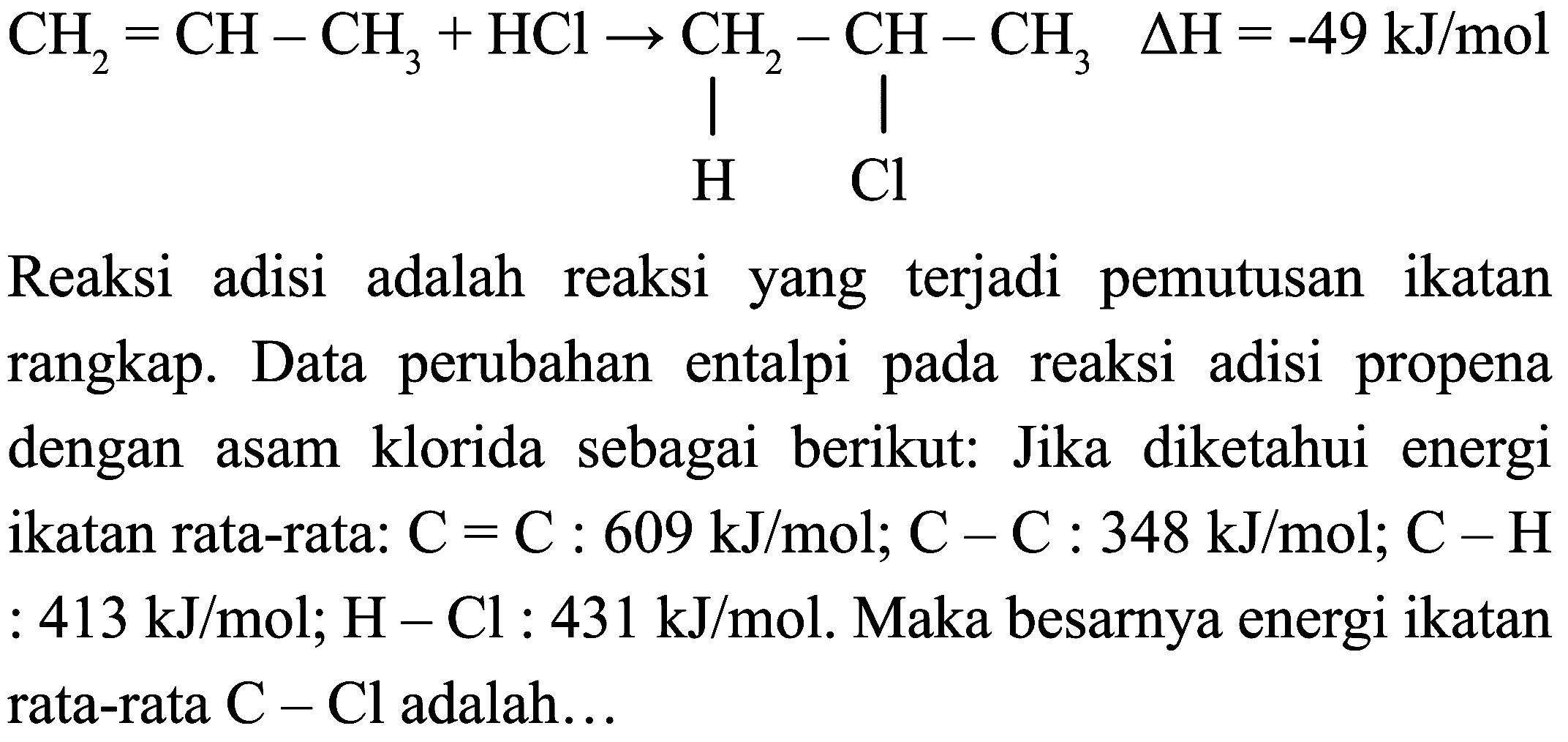 C=CCC(Cl)CC(C)Cl
Reaksi adisi adalah reaksi yang terjadi pemutusan ikatan rangkap. Data perubahan entalpi pada reaksi adisi propena dengan asam klorida sebagai berikut: Jika diketahui energi ikatan rata-rata:  C=C: 609 ~kJ / mol ; C-C: 348 ~kJ / mol ; C-H  :  413 ~kJ / mol ; H-Cl: 431 ~kJ / mol . Maka besarnya energi ikatan rata-rata  C-Cl  adalah...