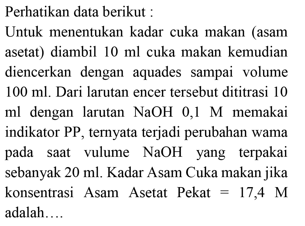 Perhatikan data berikut:
Untuk menentukan kadar cuka makan (asam asetat) diambil  10 ml  cuka makan kemudian diencerkan dengan aquades sampai volume  100 ml . Dari larutan encer tersebut dititrasi 10 ml dengan larutan  NaOH 0,1 M  memakai indikator  P P , ternyata terjadi perubahan wama pada saat vulume  NaOH  yang terpakai sebanyak  20 ml . Kadar Asam Cuka makan jika konsentrasi Asam Asetat Pekat  =17,4 M  adalah....