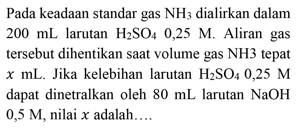 Pada keadaan standar gas  NH2  dialirkan dalam  200 mL  larutan  H2 SO4  0,25 M . Aliran gas tersebut dihentikan saat volume gas  NH 3  tepat  x  mL. Jika kelebihan larutan  H2 SO4 0,25 M  dapat dinetralkan oleh  80 mL  larutan  NaOH   0,5 M , nilai  x  adalah. ...