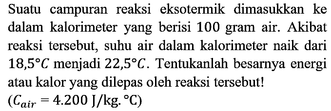 Suatu campuran reaksi eksotermik dimasukkan ke dalam kalorimeter yang berisi 100 gram air. Akibat reaksi tersebut, suhu air dalam kalorimeter naik dari  18,5 C  menjadi  22,5 C . Tentukanlah besarnya energi atau kalor yang dilepas oleh reaksi tersebut!

(C(air) = 4.200 J/kg.C)
