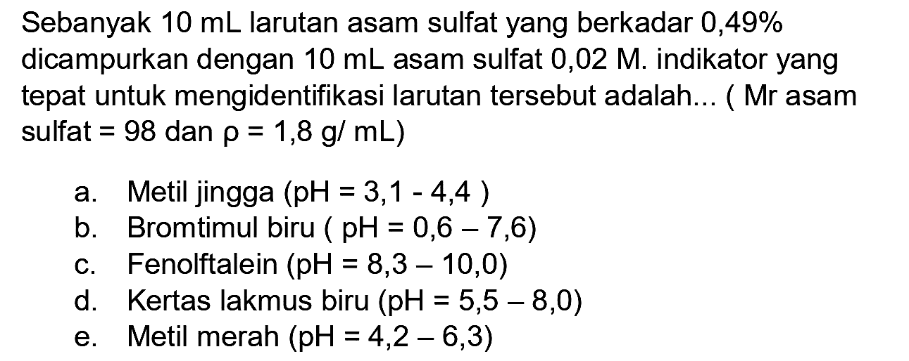 Sebanyak  10 ~mL  larutan asam sulfat yang berkadar 0,49% dicampurkan dengan  10 ~mL  asam sulfat  0,02 M . indikator yang tepat untuk mengidentifikasi larutan tersebut adalah... (Mr asam sulfat  =98  dan  rho=1,8 ~g / mL  )
a. Metil jingga  (pH=3,1-4,4) 
b. Bromtimul biru  (pH=0,6-7,6) 
c. Fenolftalein  (pH=8,3-10,0) 
d. Kertas lakmus biru  (pH=5,5-8,0) 
e. Metil merah  (pH=4,2-6,3) 