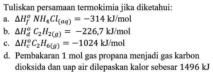 Tuliskan persamaan termokimia jika diketahui :
a. delta Hf NH4Cl (aq)=-314 kJ/mol b. delta Hd C2H2 (g)=-226,7 kJ/mol c. delta Hc C2H6 (g)=-1024 kJ/mol d. Pembakaran 1 mol gas propana menjadi gas karbon dioksida dan uap air dilepaskan kalor sebesar 1496 kJ