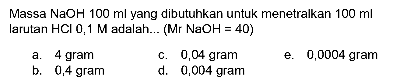 Massa NaOH  100 ml  yang dibutuhkan untuk menetralkan  100 ml  larutan  HCl  0,1  M  adalah... (  Mr NaOH=40) 
a. 4 gram
c. 0,04 gram
e. 0,0004 gram
b. 0,4 gram
d. 0,004 gram