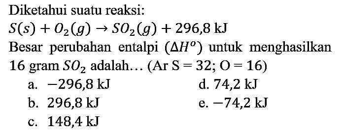 Diketahui suatu reaksi : S (s) + O2 (g) - > SO2 (g) + 296,8 kJ Besar perubahan entalpi (delta H) untuk menghasilkan 16 gram SO2 adalah... (Ar S=32; O=16)