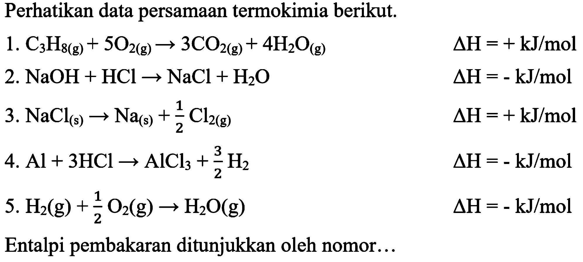 Perhatikan data persamaan termokimia berikut.
1.  C_(3) H_(8(g))+5 O_(2(g)) -> 3 CO_(2(g))+4 H_(2) O_((g))  Delta H=+kJ / mol 
2.  NaOH+HCl -> NaCl+H_(2) O  Delta H=-kJ / mol 
3.  NaCl_((s)) -> Na_((s))+(1)/(2) Cl_(2(g))  Delta H=+kJ / mol 
4.  Al+3 HCl -> AlCl_(3)+(3)/(2) H_(2) 
 Delta H=-kJ / mol 
5.  H_(2)(g)+(1)/(2) O_(2)(g) -> H_(2) O(g) 
 Delta H=-kJ / mol 
Entalpi pembakaran ditunjukkan oleh nomor...