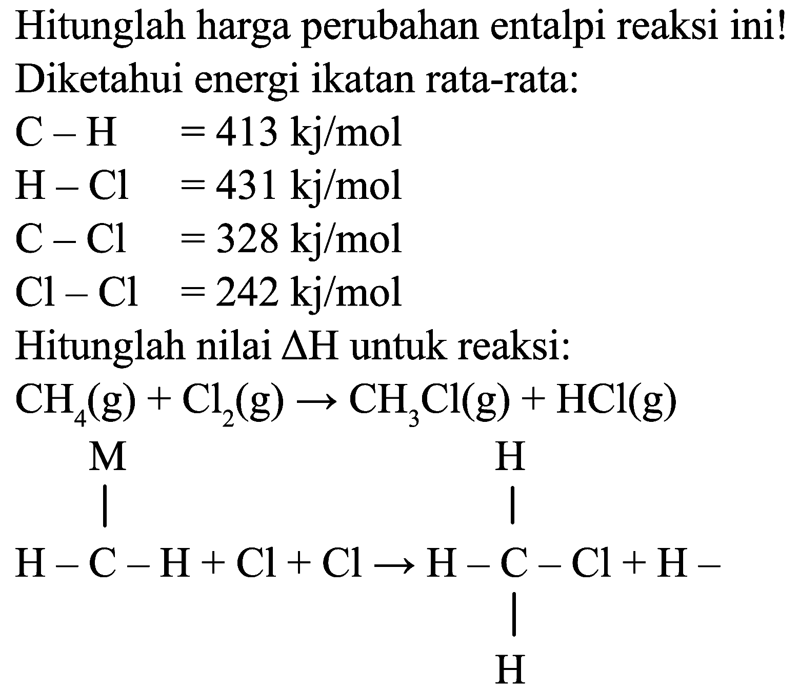 Hitunglah harga perubahan entalpi reaksi ini!
Diketahui energi ikatan rata-rata:
 C-H  =413 kj / mol  H-Cl  =431 kj / mol  C-Cl  =328 kj / mol  Cl-Cl  =242 kj / mol 
 Cl-Cl=242 kj / mol  Hitunglah nilai  Delta H  untuk reaksi:
 CH_(4)(g)+Cl_(2)(g) -> CH_(3) Cl(g)+HCl(g) 
CC=CCl