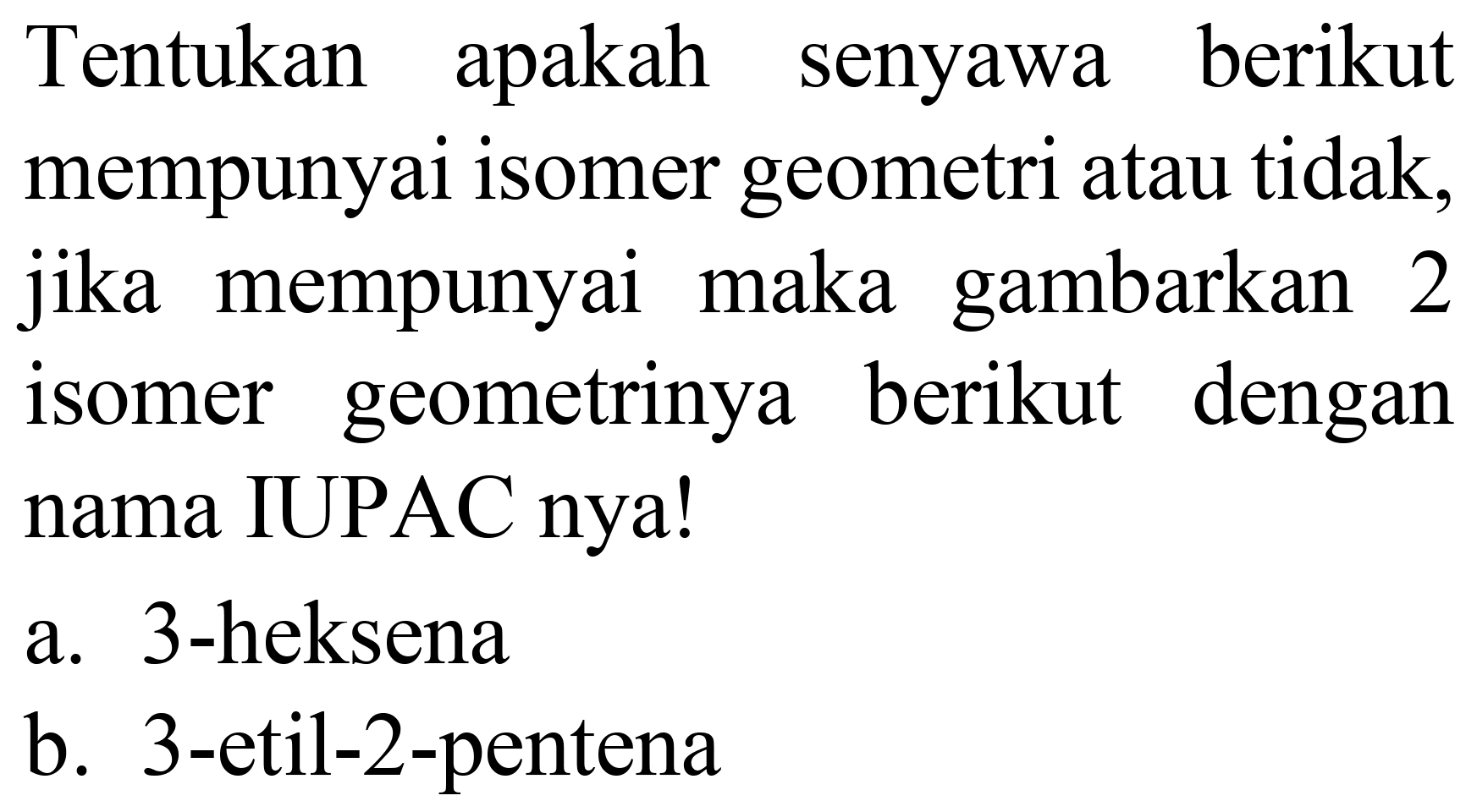 Tentukan apakah senyawa berikut mempunyai isomer geometri atau tidak, jika mempunyai maka gambarkan 2 isomer geometrinya berikut dengan nama IUPAC nya!
a. 3-heksena
b. 3-etil-2-pentena