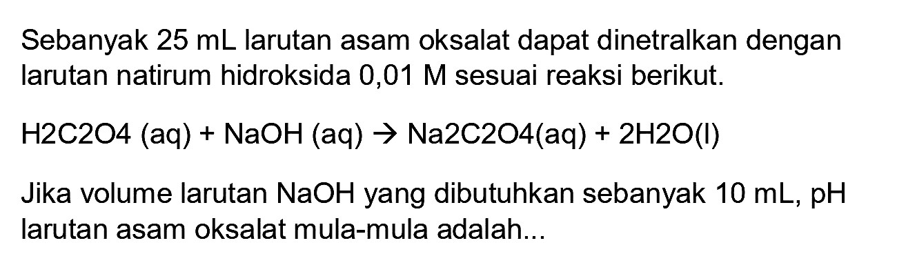 Sebanyak  25 ~mL  larutan asam oksalat dapat dinetralkan dengan larutan natirum hidroksida 0,01  M  sesuai reaksi berikut.

H 2 C 2 O 4(aq)+NaOH(aq) -> Na 2 C 2 O 4(aq)+2 H 2 O(l)

Jika volume larutan  NaOH  yang dibutuhkan sebanyak  10 ~mL, pH  larutan asam oksalat mula-mula adalah...