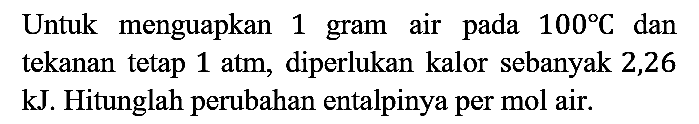 Untuk menguapkan 1 gram air pada 100 C dan tekanan tetap 1 atm, diperlukan kalor sebanyak 2,26 kJ. Hitunglah perubahan entalpinya per mol air.