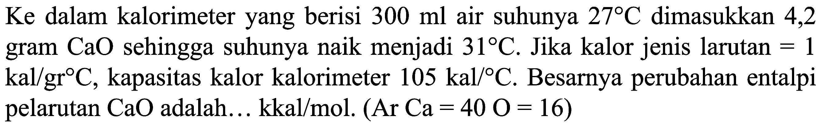 Ke  dalam kalorimeter yang berisi  300 ml  air suhunya  27 C  dimasukkan 4,2 gram  CaO  sehingga suhunya naik menjadi  31 C . Jika kalor jenis larutan  =1   kal / gr C , kapasitas kalor kalorimeter  105 kal /{ ) C . Besarnya perubahan entalpi pelarutan  CaO  adalah... kkal/mol.  (Ar Ca=40 O=16)