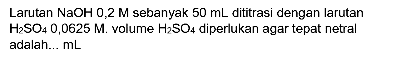 Larutan  NaOH 0,2 M  sebanyak  50 ~mL  dititrasi dengan larutan  H_(2) SO_(4) 0,0625 M . volume  H_(2) SO_(4)  diperlukan agar tepat netral adalah...  mL