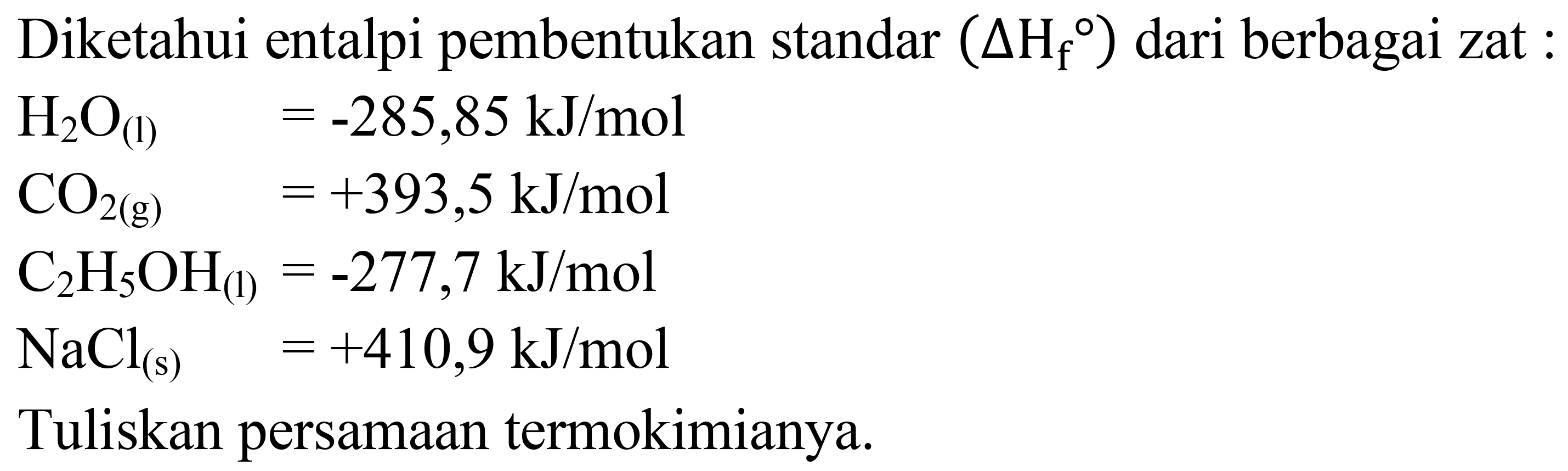 Diketahui entalpi pembentukan standar  (Delta H_(f)/( ))  dari berbagai zat :


H_(2) O_((l))  =-285,85 ~kJ / mol 
CO_(2(g))  =+393,5 ~kJ / mol 
C_(2) H_(5) OH_((l))=-277,7 ~kJ / mol 
NaCl_((s))  =+410,9 ~kJ / mol


Tuliskan persamaan termokimianya.