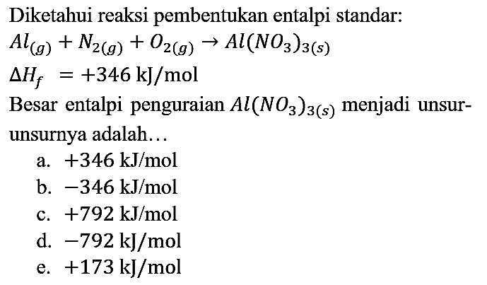 Diketahui reaksi pembentukan entalpi standar:

Al (g) + N2 (g) + O2 (g) -> Al(NO3)3 (s) 
segitiga Hf = +346 kJ/mol

Besar entalpi penguraian Al(NO3)3 (s) menjadi unsur-unsurnya adalah...
