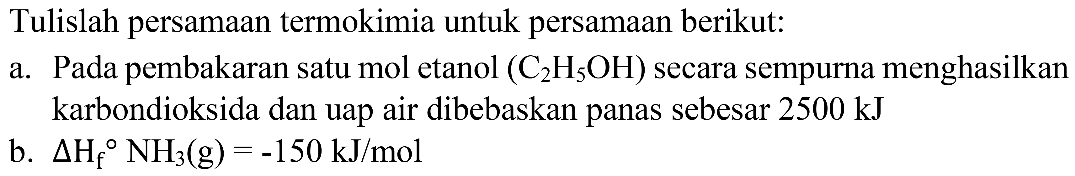 Tulislah persamaan termokimia untuk persamaan berikut:
a. Pada pembakaran satu mol etanol  (C_(2) H_(5) OH)  secara sempurna menghasilkan karbondioksida dan uap air dibebaskan panas sebesar  2500 ~kJ 
b.  Delta H_(f)/( ) NH_(3)(g)=-150 ~kJ / mol 