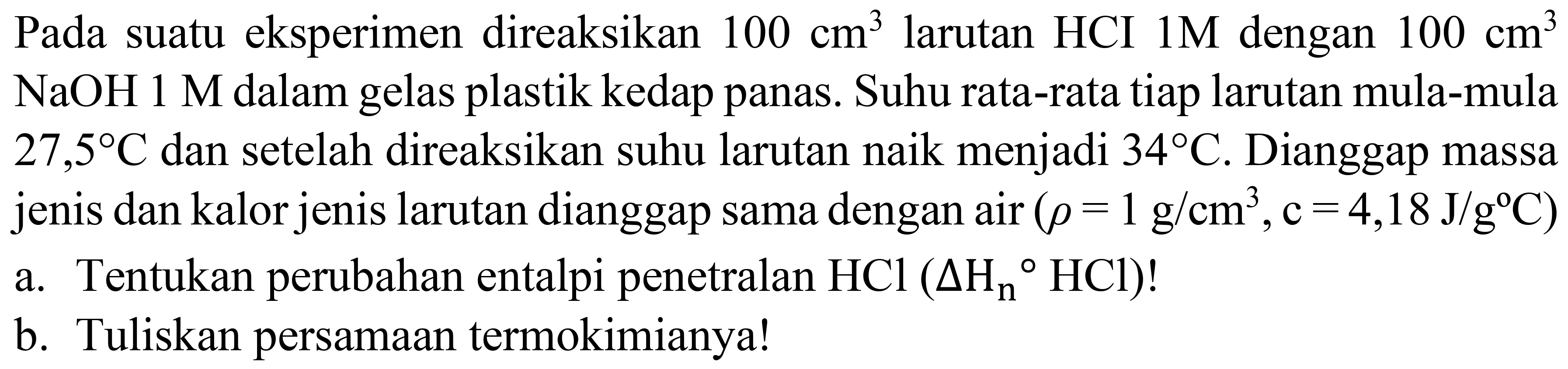 Pada suatu eksperimen direaksikan  100 cm^(3)  larutan HCI  1 M  dengan  100 cm^(3)   NaOH 1 M  dalam gelas plastik kedap panas. Suhu rata-rata tiap larutan mula-mula  27,5 C  dan setelah direaksikan suhu larutan naik menjadi  34 C . Dianggap massa jenis dan kalor jenis larutan dianggap sama dengan  air(rho=1 g / cm^(3), c=4,18 J / g C) 
a. Tentukan perubahan entalpi penetralan  HCl(Delta H_(n)/( ) HCl)  !
b. Tuliskan persamaan termokimianya!