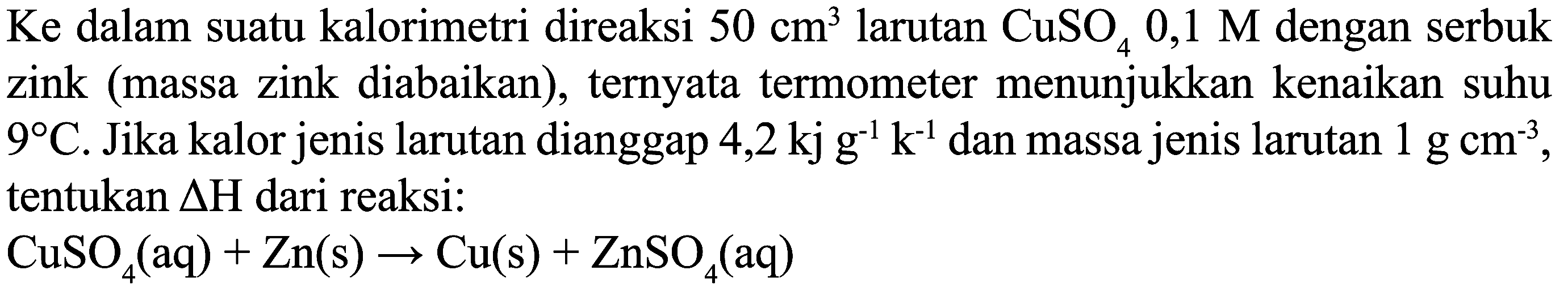 Ke dalam suatu kalorimetri direaksi  50 cm^(3)  larutan  CuSO_(4) 0,1 M  dengan serbuk zink (massa zink diabaikan), ternyata termometer menunjukkan kenaikan suhu  9 C . Jika kalor jenis larutan dianggap 4,2  kj g^(-1) k^(-1)  dan massa jenis larutan  1 g cm^(-3) , tentukan  Delta H  dari reaksi:

CuSO_(4)(aq)+Zn(s) -> Cu(s)+ZnSO_(4)(aq)
