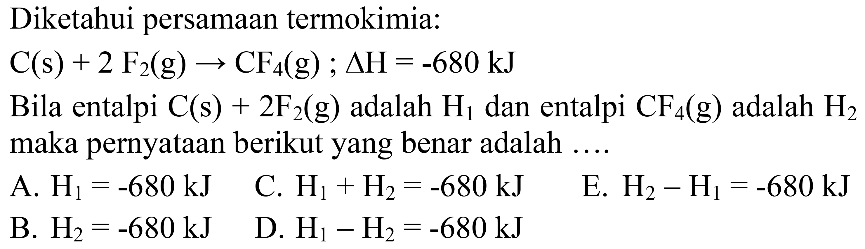 Diketahui persamaan termokimia:
 C(s)+2 F_(2)(g) -> CF_(4)(g) ; Delta H=-680 ~kJ 
Bila entalpi  C(s)+2 F_(2)(g)  adalah  H_(1)  dan entalpi  CF_(4)(g)  adalah  H_(2)  maka pernyataan berikut yang benar adalah ....