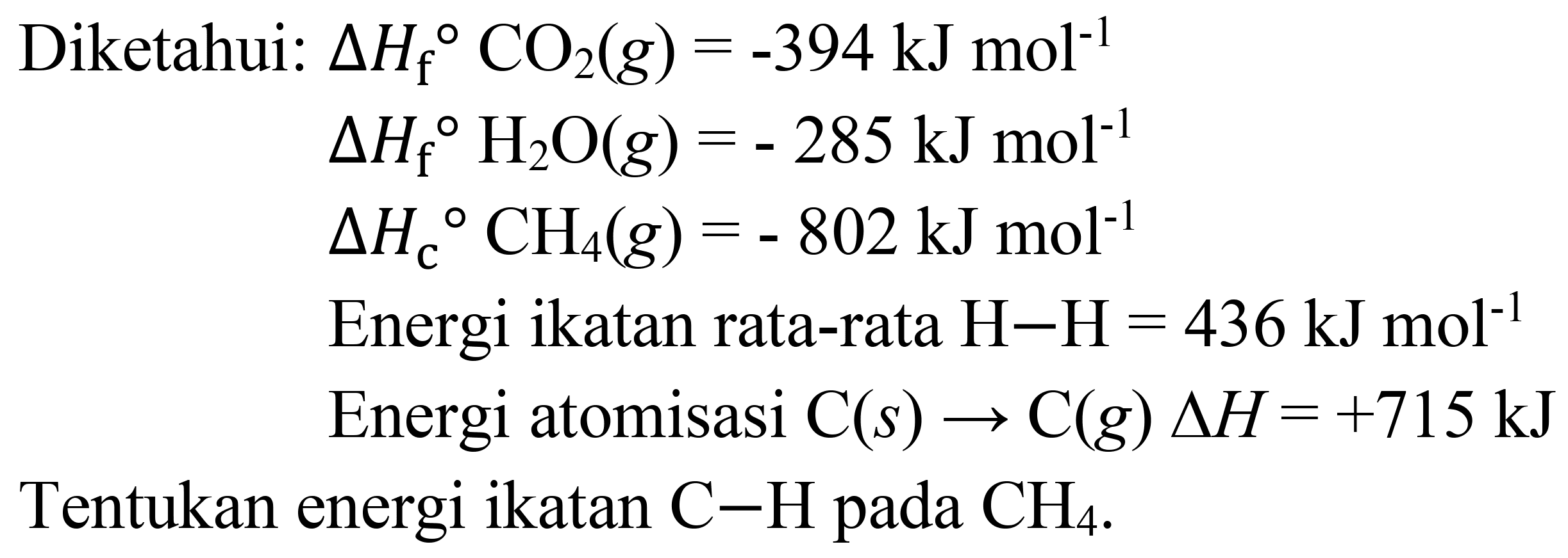 Diketahui:
 Delta H_(f)/( ) CO_(2)(g)=-394 ~kJ mol^(-1)   Delta H_(f) H_(2) O(g)=-285 ~kJ mol^(-1)   Delta H_(c)/( ) CH_(4)(g)=-802 ~kJ mol^(-1)  Energi ikatan rata-rata  H-H=436 ~kJ mol^(-1)  Energi atomisasi  .C(s) -> C(g) Delta H=+715 ~kJ^(-1)) Delta kJ_(4) 