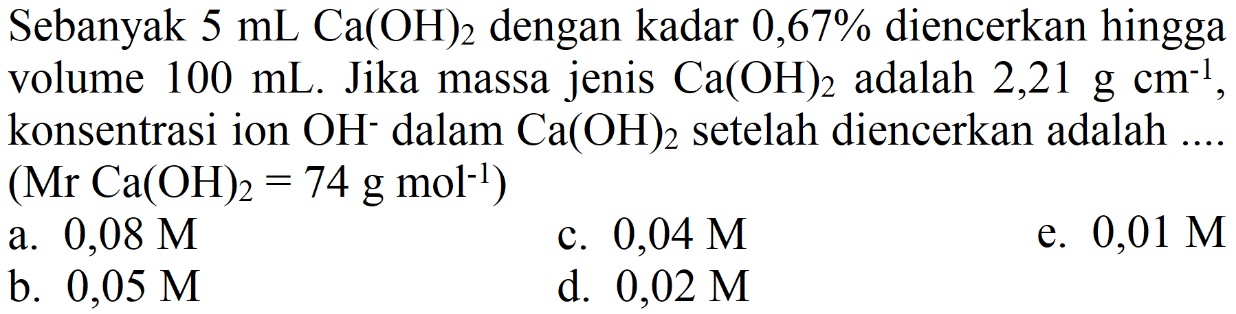 Sebanyak  5 ~mL Ca(OH)_(2)  dengan kadar 0,67% diencerkan hingga volume  100 ~mL . Jika massa jenis  Ca(OH)_(2)  adalah  2,21 ~g cm^(-1) , konsentrasi ion  OH^(-) dalam  Ca(OH)_(2)  setelah diencerkan adalah  (Mr Ca(OH)_(2)=74 ~g ~mol^(-1)) 
a.  0,08 M 
c.  0,04 M 
e.  0,01 M 
b.  0,05 M 
d.  0,02 M 