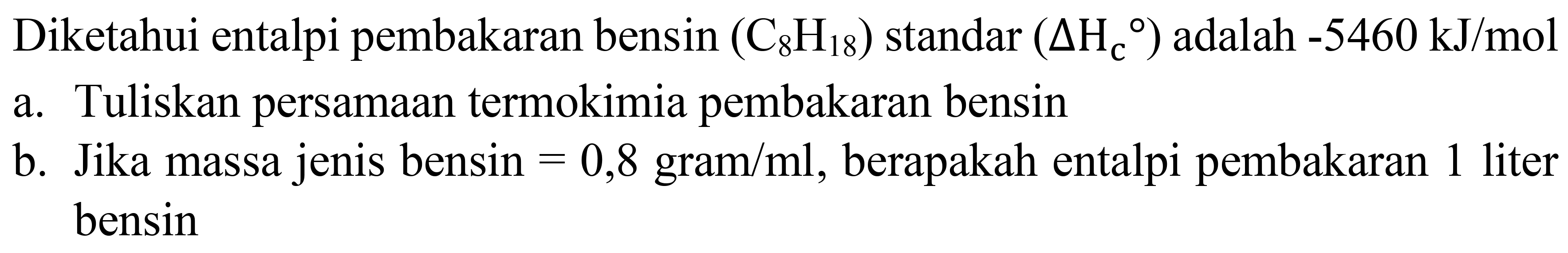 Diketahui entalpi pembakaran bensin  (C_(8) H_(18)) standar(Delta H_(c)/( ))  adalah  -5460 ~kJ / mol 
a. Tuliskan persamaan termokimia pembakaran bensin
b. Jika massa jenis bensin  =0,8 gram / ml , berapakah entalpi pembakaran 1 liter bensin