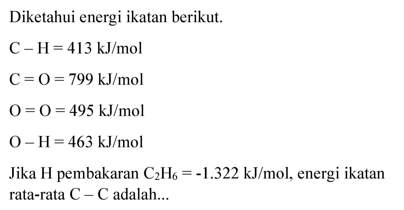 Diketahui energi ikatan berikut.


C-H=413 ~kJ / mol 
C=O=799 ~kJ / mol 
O=O=495 ~kJ / mol 
O-H=463 ~kJ / mol 
 { Jika ) H  { pembakaran ) C_(2) H_(6)=-1.322 ~kJ / mol  {, energi ikatan ) 
 { rata-rata ) C-C  { adalah... )

