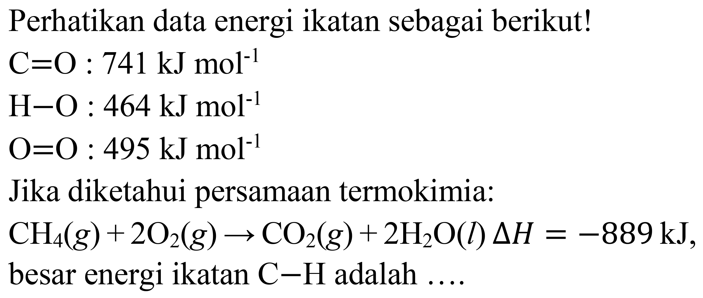 Perhatikan data energi ikatan sebagai berikut!
 C=O: 741 ~kJ mol^(-1) 
 H-O: 464 ~kJ mol^(-1) 
 O=O: 495 ~kJ mol^(-1) 
Jika diketahui persamaan termokimia:
 CH_(4)(g)+2 O_(2)(g) -> CO_(2)(g)+2 H_(2) O(l) Delta H=-889 ~kJ , besar energi ikatan  C-H  adalah ....