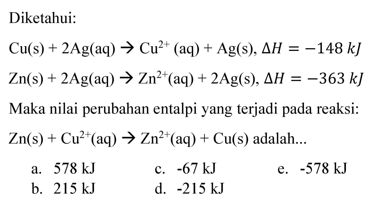 Diketahui:


Cu(s)+2 Ag(aq) -> Cu^(2+)(aq)+Ag(s), Delta H=-148 ~kJ 
Zn(s)+2 Ag(aq) -> Zn^(2+)(aq)+2 Ag(s), Delta H=-363 ~kJ


Maka nilai perubahan entalpi yang terjadi pada reaksi:  Zn(s)+Cu^(2+)(aq) -> Zn^(2+)(aq)+Cu(s)  adalah...