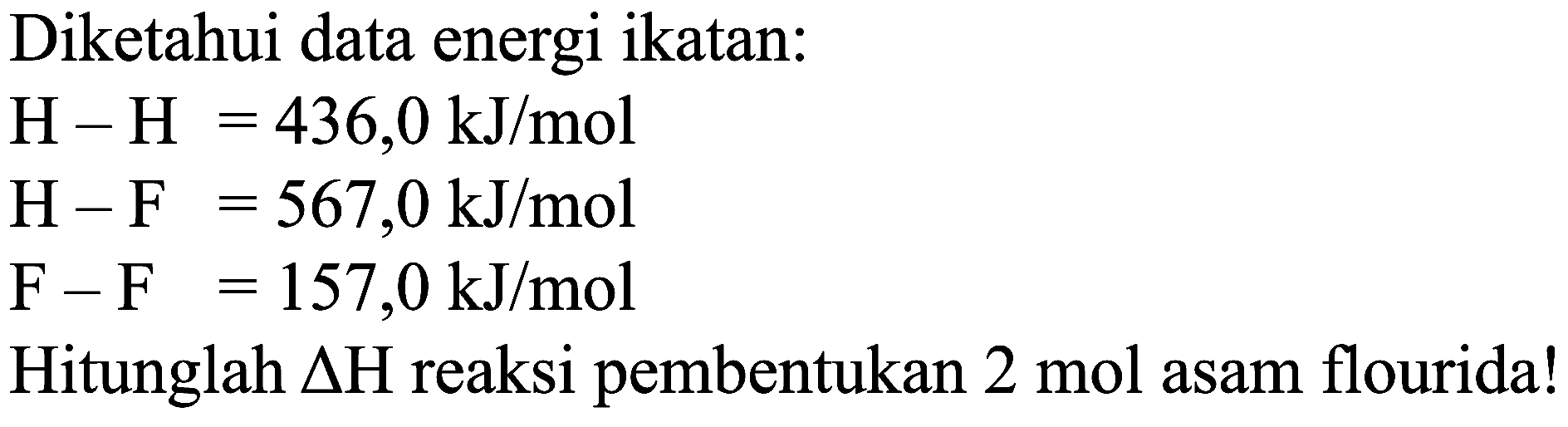 Diketahui data energi ikatan:


H-H=436,0 ~kJ / mol 
H-F=567,0 ~kJ / mol 
F-F=157,0 ~kJ / mol


Hitunglah  Delta H  reaksi pembentukan  2 mol  asam flourida!