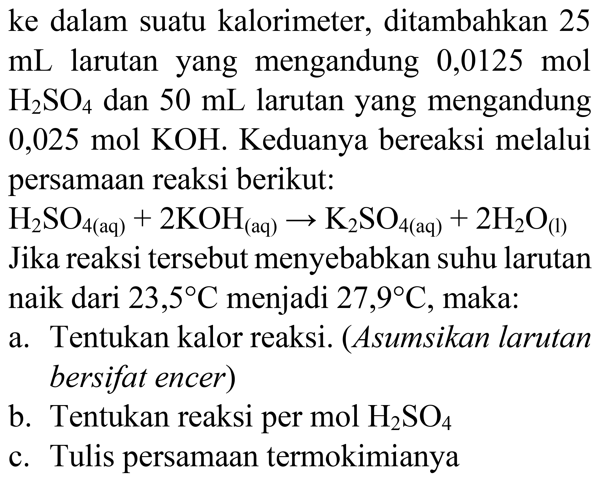 ke dalam suatu kalorimeter, ditambahkan 25  mL  larutan yang mengandung  0,0125 mol   H_(2) SO_(4)  dan  50 mL  larutan yang mengandung  0,025 mol KOH . Keduanya bereaksi melalui persamaan reaksi berikut:  H_(2) SO_(4(aq))+2 KOH_((aq)) -> K_(2) SO_(4(aq))+2 H_(2) O_((l))  Jika reaksi tersebut menyebabkan suhu larutan naik dari 23,  5 C  menjadi 27,9  { ) C , maka:
a. Tentukan kalor reaksi. (Asumsikan larutan bersifat encer)
b. Tentukan reaksi per  mol H_(2) SO_(4) 
c. Tulis persamaan termokimianya