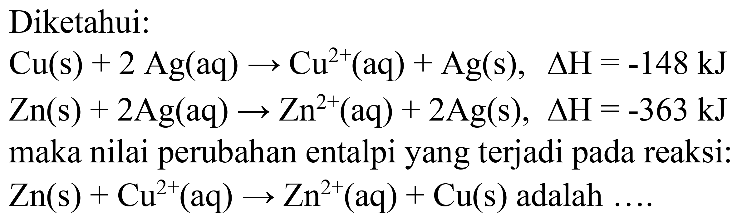 Diketahui:
 Cu(s)+2 Ag(aq) -> Cu^(2+)(aq)+Ag(s), Delta H=-148 ~kJ 
 Zn(s)+2 Ag(aq) -> Zn^(2+)(aq)+2 Ag(s), Delta H=-363 ~kJ 
maka nilai perubahan entalpi yang terjadi pada reaksi:
 Zn(s)+Cu^(2+)(aq) -> Zn^(2+)(aq)+Cu(s)  adalah ....