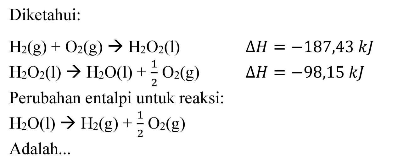 Diketahui:


H_(2)(g)+O_(2)(g) -> H_(2) O_(2)(l)  Delta H=-187,43 ~kJ 
H_(2) O_(2)(l) -> H_(2) O(l)+(1)/(2) O_(2)(g)  Delta H=-98,15 ~kJ


Perubahan entalpi untuk reaksi:

H_(2) O(l) -> H_(2)(g)+(1)/(2) O_(2)(g)

Adalah...