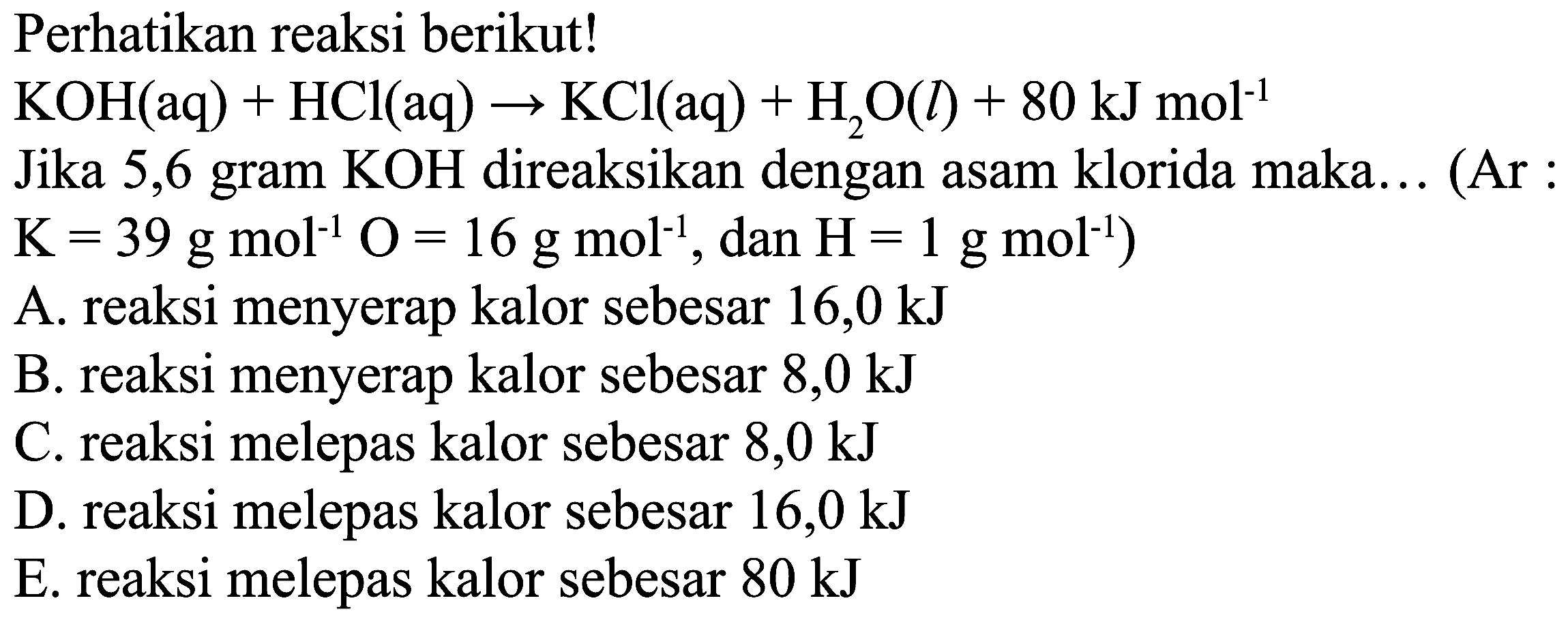 Perhatikan reaksi berikut!
 KOH(aq)+HCl(aq) -> KCl(aq)+H_(2) O(l)+80 ~kJ mol^(-1) 
Jika 5,6 gram  KOH  direaksikan dengan asam klorida maka... (Ar :
 .K=39 g mol^(-1) O=16 g mol^(-1), dan H=1 g mol^(-1)) 