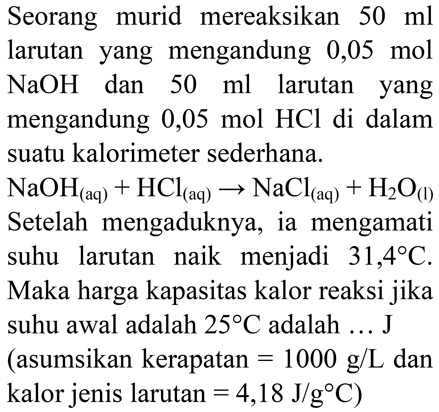 Seorang murid mereaksikan  50 ml  larutan yang mengandung 0,05 mol  NaOH  dan  50 ml  larutan yang mengandung  0,05 mol HCl  di dalam suatu kalorimeter sederhana.
 NaOH_((aq))+HCl_((aq)) -> NaCl_((aq))+H_(2) O_((l))  Setelah mengaduknya, ia mengamati suhu larutan naik menjadi  31,4 C . Maka harga kapasitas kalor reaksi jika suhu awal adalah  25 C  adalah  ... . J  (asumsikan kerapatan  =1000 g / L  dan kalor jenis larutan  =4,18 J / g C  )