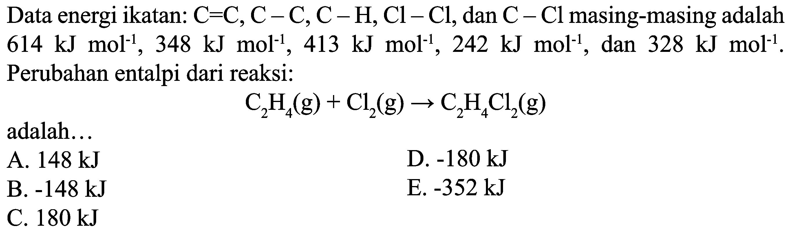 Data energi ikatan:  C=C, C-C, C-H, Cl-Cl , dan  C-Cl  masing-masing adalah  614 ~kJ mol^(-1), 348 ~kJ mol^(-1), 413 ~kJ mol^(-1), 242 ~kJ mol^(-1) , dan  328 ~kJ mol^(-1) . Perubahan entalpi dari reaksi:

C_(2) H_(4)(g)+Cl_(2)(g) -> C_(2) H_(4) Cl_(2)(g)

adalah...