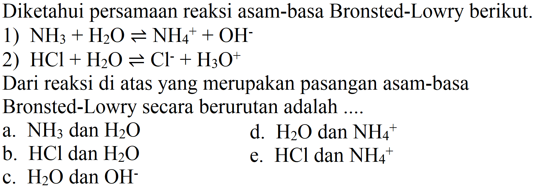 Diketahui persamaan reaksi asam-basa Bronsted-Lowry berikut.
1)  NH_(3)+H_(2) O leftharpoons NH_(4)^(+)+OH^(-) 
2)  HCl+H_(2) O leftharpoons Cl^(-)+H_(3) O^(+) 
Dari reaksi di atas yang merupakan pasangan asam-basa Bronsted-Lowry secara berurutan adalah ...
a.  NH_(3)  dan  H_(2) O 
d.  H_(2) O  dan  NH_(4)^(+) 
b.  HCl  dan  H_(2) O 
e.  HCl dan NH_(4)^(+) 
c.  H_(2) O  dan  OH^(-) 