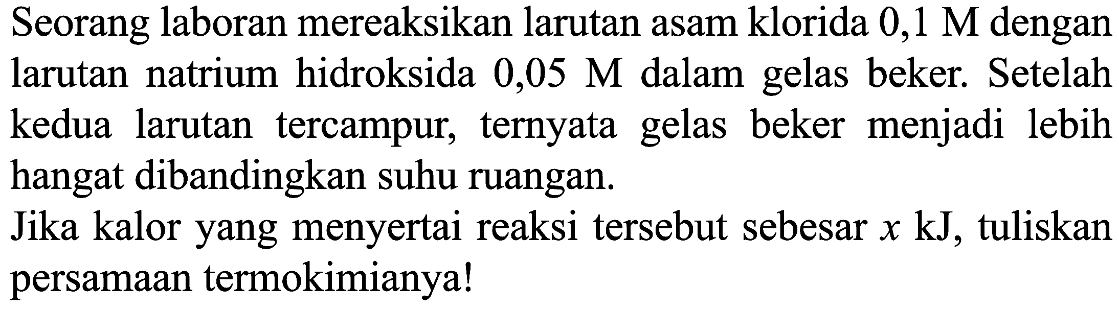 Seorang laboran mereaksikan larutan asam klorida  0,1 M  dengan larutan natrium hidroksida  0,05 M  dalam gelas beker. Setelah kedua larutan tercampur, ternyata gelas beker menjadi lebih hangat dibandingkan suhu ruangan.

Jika kalor yang menyertai reaksi tersebut sebesar  x ~kJ , tuliskan persamaan termokimianya!