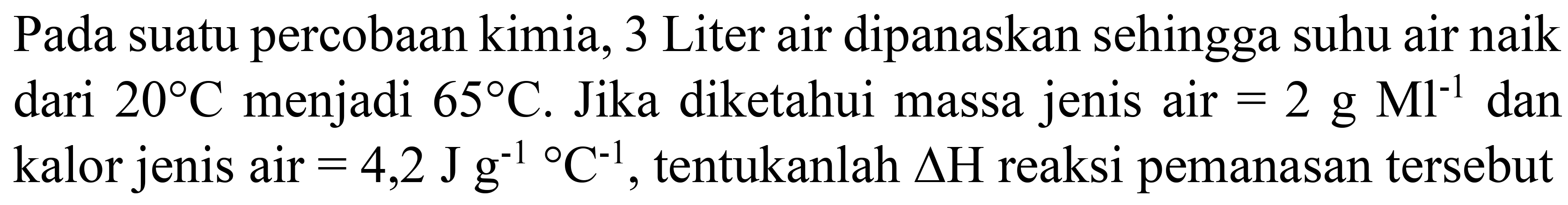 Pada suatu percobaan kimia, 3 Liter air dipanaskan sehingga suhu air naik dari  20 C  menjadi  65 C . Jika diketahui massa jenis air  =2 g Ml^(-1)  dan kalor jenis air  =4,2 J g^(-1)/( ) C^(-1) , tentukanlah  Delta H  reaksi pemanasan tersebut