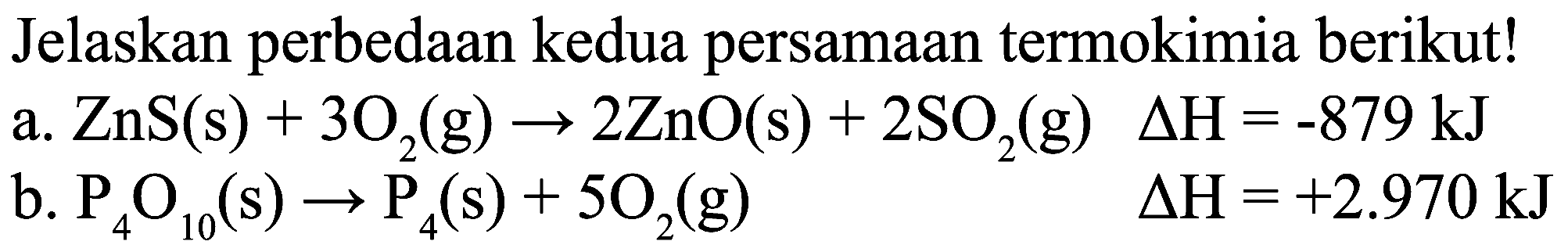 Jelaskan perbedaan kedua persamaan termokimia berikut!
a.  ZnS(s)+3 O_(2)(g) -> 2 ZnO(s)+2 SO_(2)(g) 
b.  P_(4) O_(10)(s) -> P_(4)(s)+5 O_(2)(g) 
 Delta H=-879 ~kJ 
 Delta H=+2.970 ~kJ 