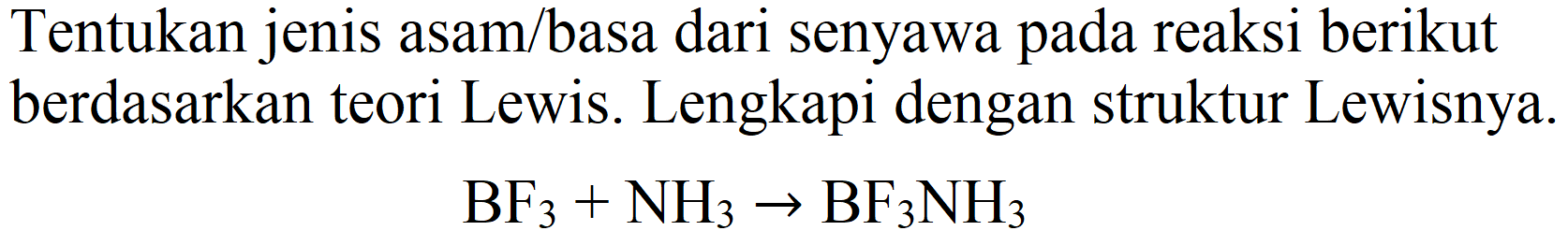 Tentukan jenis asam/basa dari senyawa pada reaksi berikut berdasarkan teori Lewis. Lengkapi dengan struktur Lewisnya.

BF_(3)+NH_(3) -> BF_(3) NH_(3)
