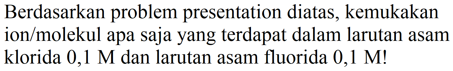 Berdasarkan problem presentation diatas, kemukakan ion/molekul apa saja yang terdapat dalam larutan asam klorida  0,1 M  dan larutan asam fluorida  0,1 M  !