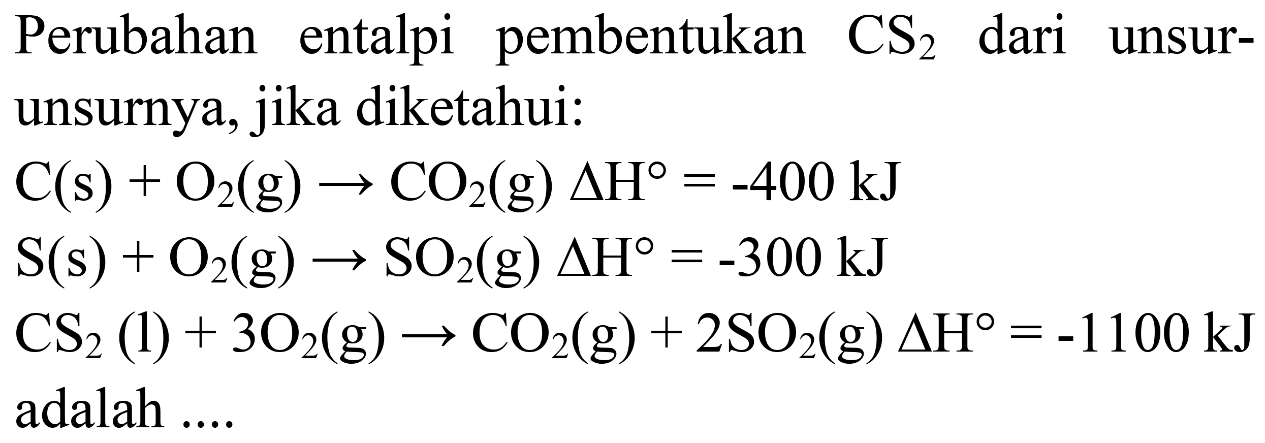 Perubahan entalpi pembentukan  CS_(2)  dari unsurunsurnya, jika diketahui:


C(s)+O_(2)(g) -> CO_(2)(g) Delta H=-400 ~kJ 
~S(s)+O_(2)(g) -> SO_(2)(g) Delta H=-300 ~kJ 
CS_(2)(l)+3 O_(2)(g) -> CO_(2)(g)+2 SO_(2)(g) Delta H=-1100 ~kJ 
 { adalah ) ... .

