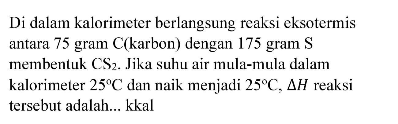 Di dalam kalorimeter berlangsung reaksi eksotermis antara 75 gram C(karbon) dengan 175 gram  S  membentuk  CS_(2) . Jika suhu air mula-mula dalam kalorimeter  25 C  dan naik menjadi  25 C, Delta H  reaksi tersebut adalah... kkal