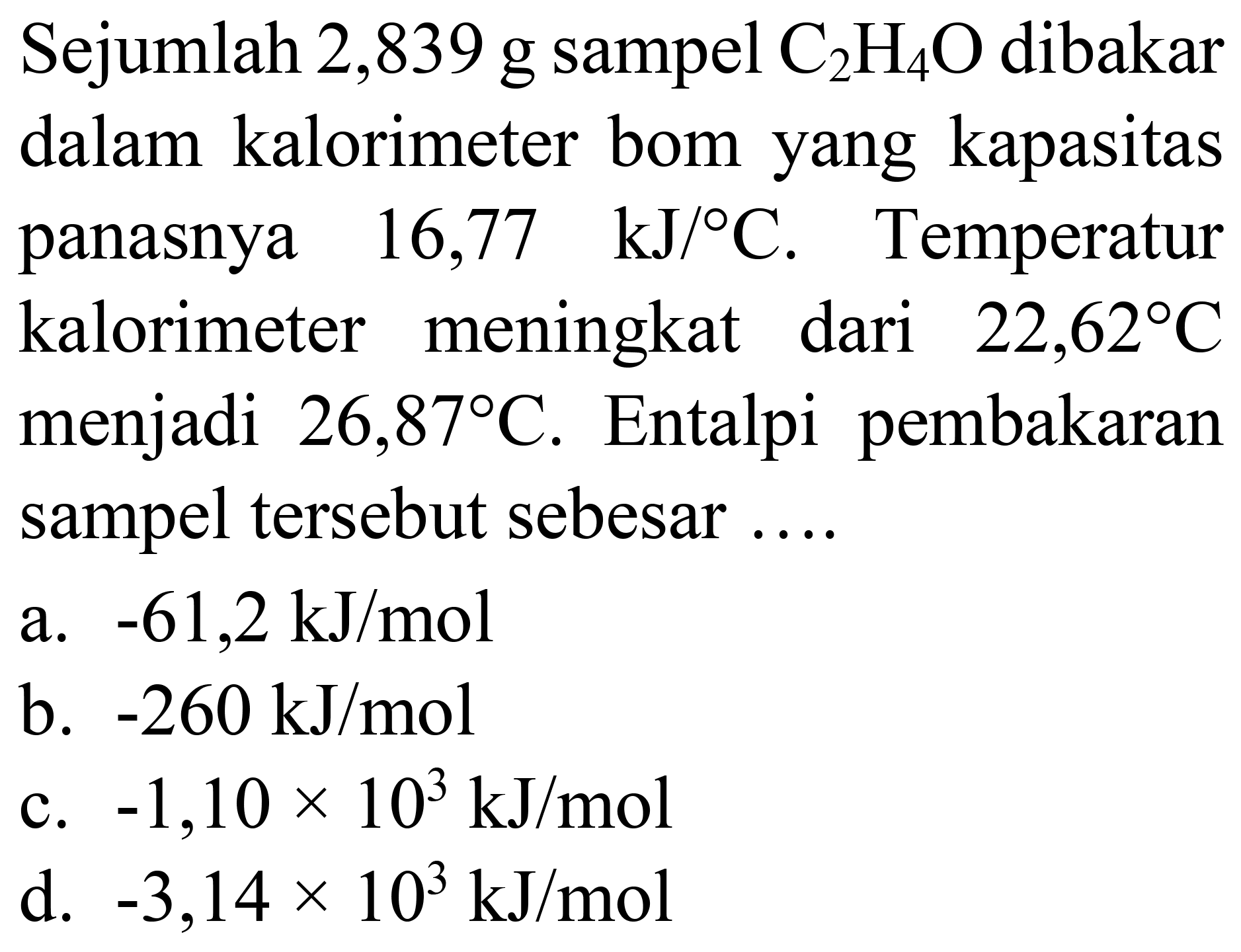 Sejumlah 2,839 g sampel  C_(2) H_(4) O  dibakar dalam kalorimeter bom yang kapasitas panasnya  16,77  ~kJ /{ ) C . Temperatur kalorimeter meningkat dari  22,62 C  menjadi  26,87 C . Entalpi pembakaran sampel tersebut sebesar ....