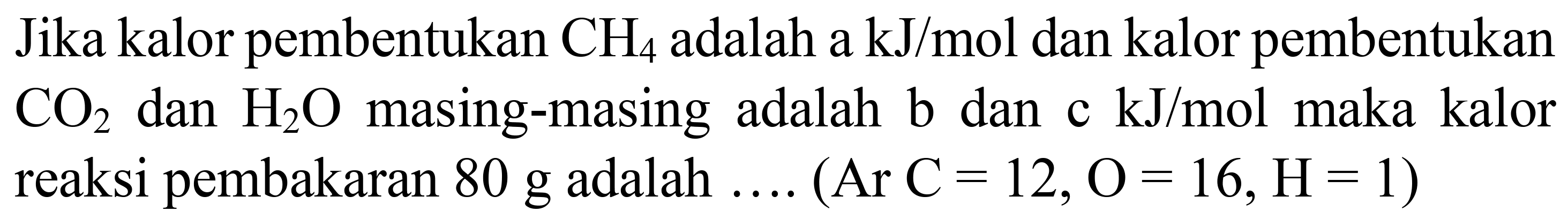 Jika kalor pembentukan  CH_(4)  adalah a kJ/mol dan kalor pembentukan  CO_(2)  dan  H_(2) O  masing-masing adalah b dan  c kJ / mol  maka kalor reaksi pembakaran 80 g adalah  ... .(Ar C=12, O=16, H=1)